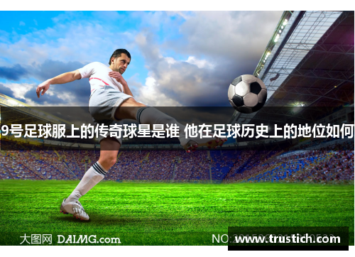 9号足球服上的传奇球星是谁 他在足球历史上的地位如何